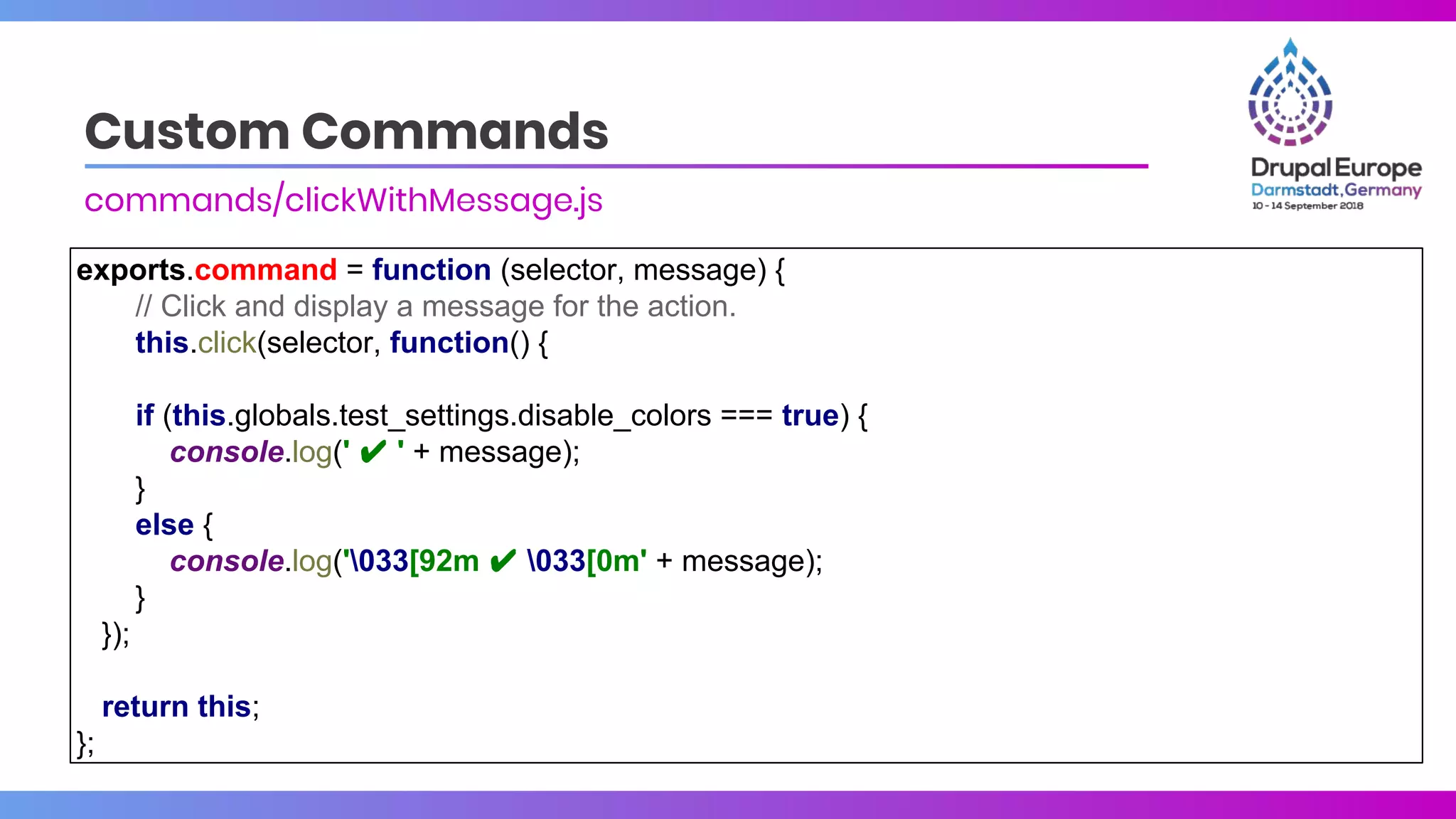 Custom Commands
commands/clickWithMessage.js
exports.command = function (selector, message) {
// Click and display a message for the action.
this.click(selector, function() {
if (this.globals.test_settings.disable_colors === true) {
console.log(' ✔ ' + message);
}
else {
console.log('033[92m ✔ 033[0m' + message);
}
});
return this;
};
 