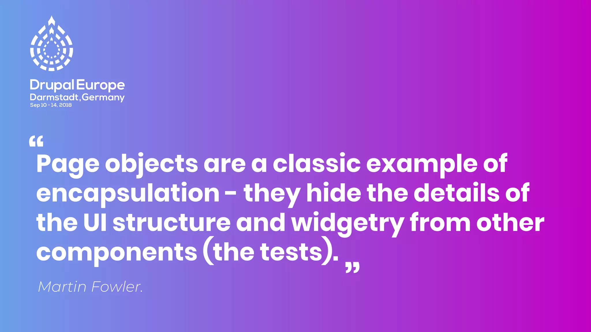 Martin Fowler.
Page objects are a classic example of
encapsulation - they hide the details of
the UI structure and widgetry from other
components (the tests).
“
“
 