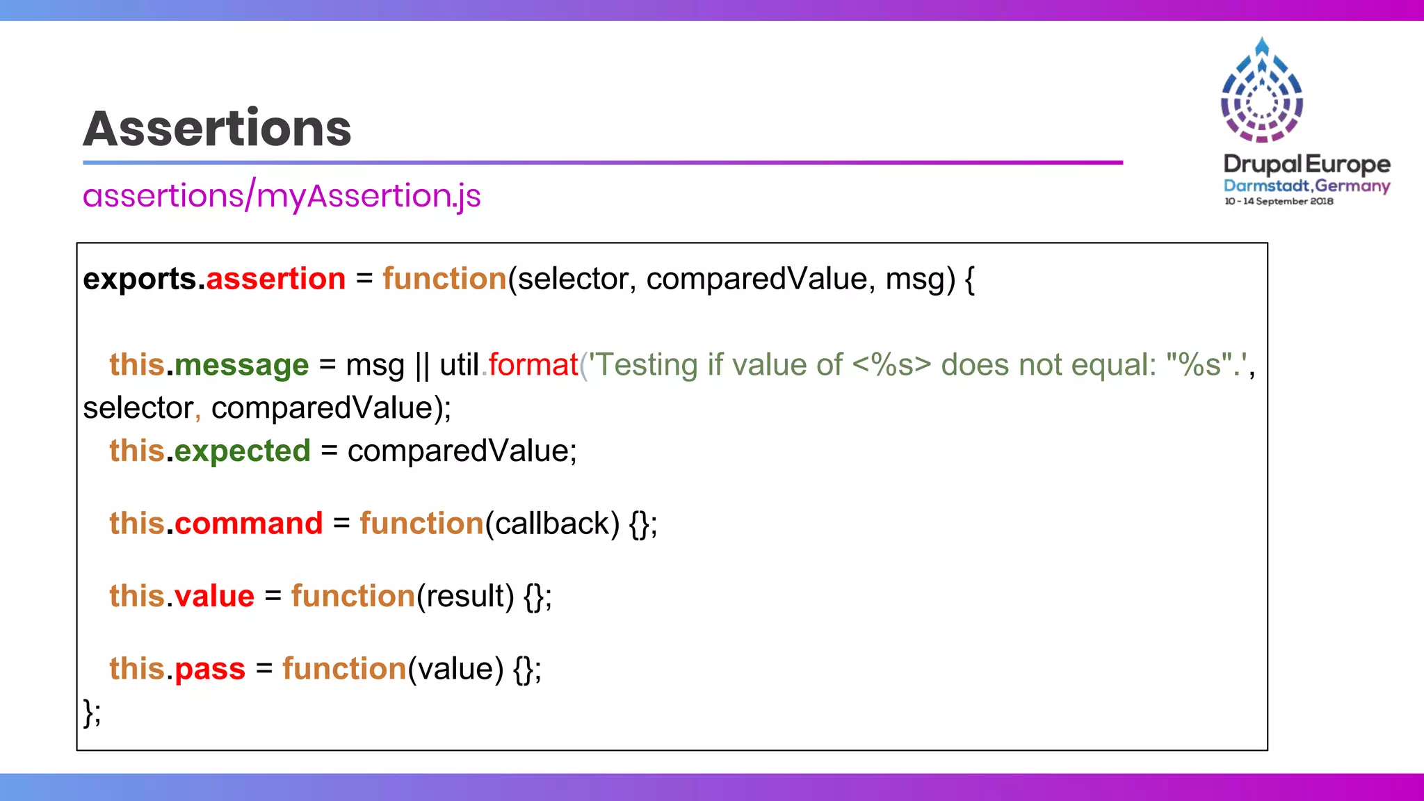Assertions
assertions/myAssertion.js
exports.assertion = function(selector, comparedValue, msg) {
this.message = msg || util.format('Testing if value of <%s> does not equal: "%s".',
selector, comparedValue);
this.expected = comparedValue;
this.command = function(callback) {};
this.value = function(result) {};
this.pass = function(value) {};
};
 