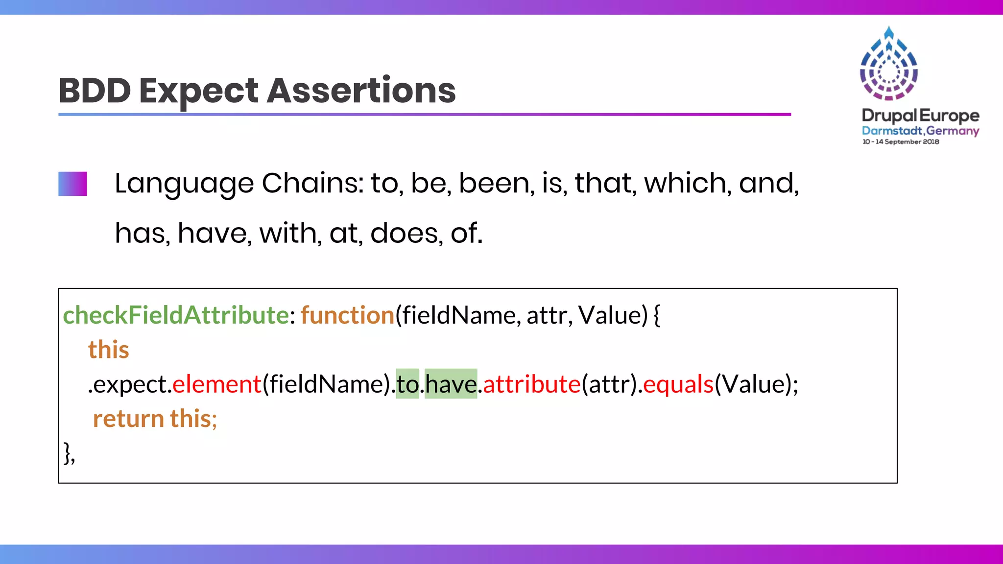 BDD Expect Assertions
checkFieldAttribute: function(fieldName, attr, Value) {
this
.expect.element(fieldName).to.have.attribute(attr).equals(Value);
return this;
},
Language Chains: to, be, been, is, that, which, and,
has, have, with, at, does, of.
 