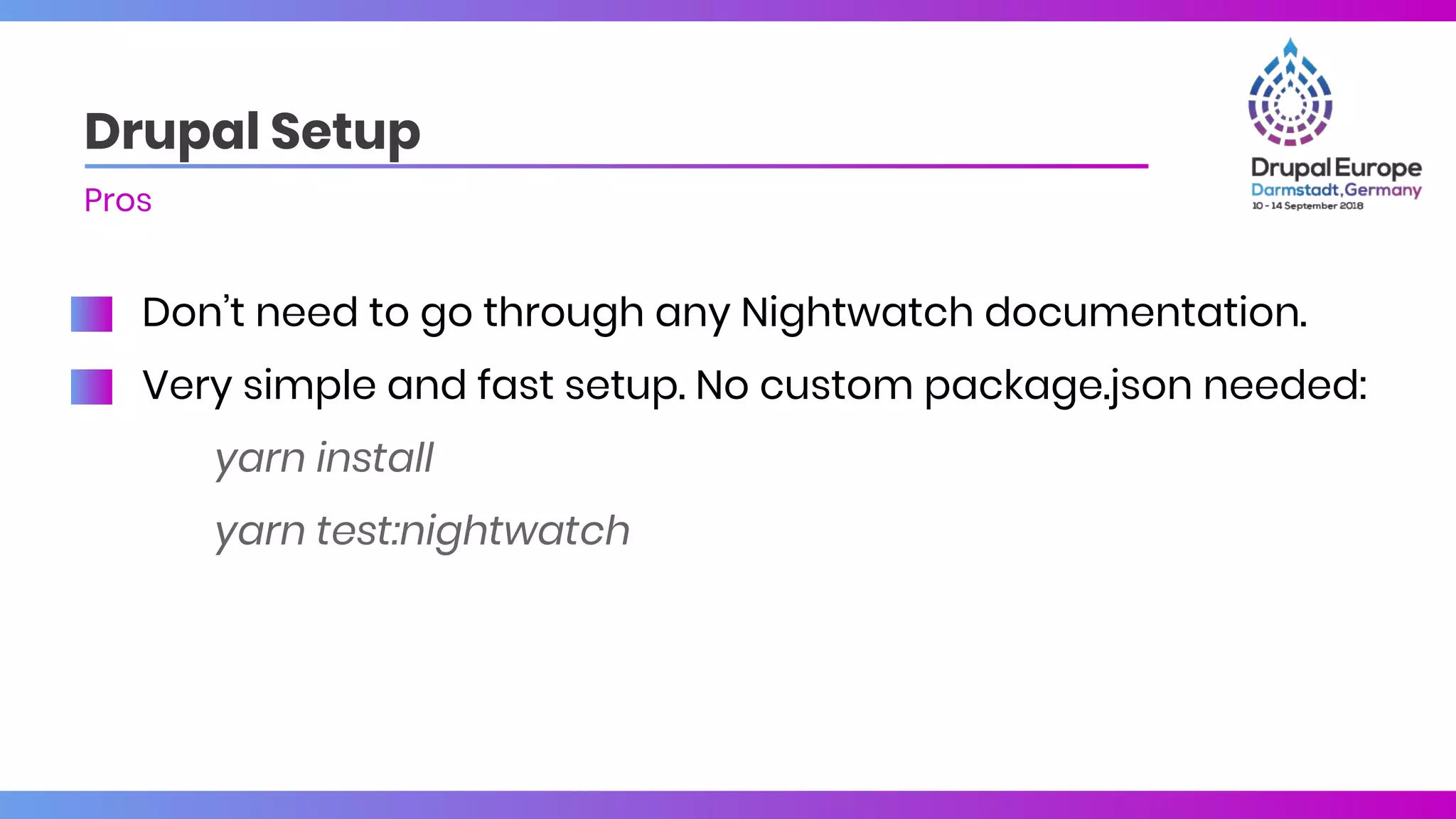 Don’t need to go through any Nightwatch documentation.
Very simple and fast setup. No custom package.json needed:
yarn install
yarn test:nightwatch
Drupal Setup
Pros
 