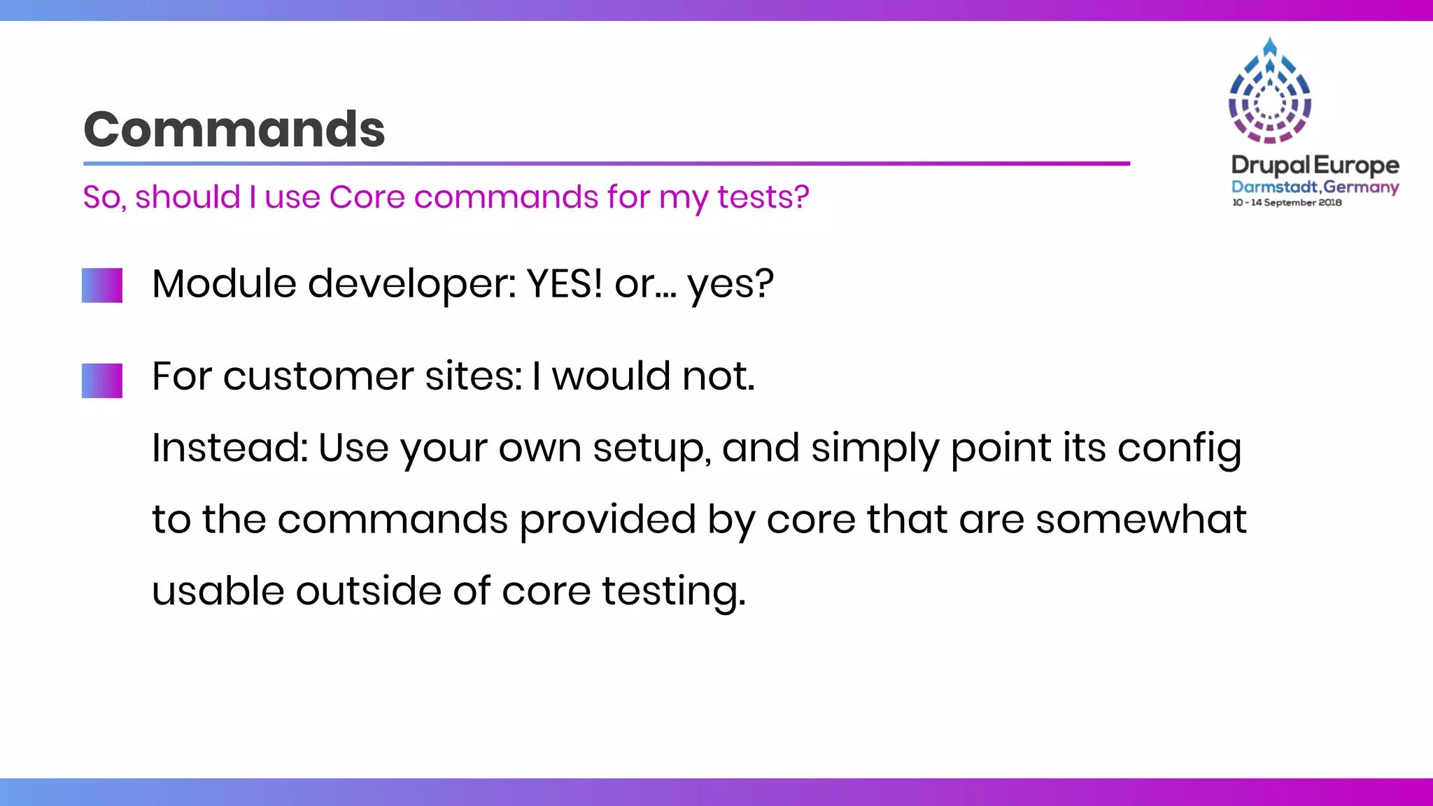 Module developer: YES! or… yes?
For customer sites: I would not.
Instead: Use your own setup, and simply point its config
to the commands provided by core that are somewhat
usable outside of core testing.
Commands
So, should I use Core commands for my tests?
 