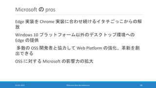 Microsoft の pros
Edge 実装を Chrome 実装に合わせ続けるイタチごっこからの解
放
Windows 10 プラットフォーム以外のデスクトップ環境への
Edge の提供
多数の OSS 開発者と協力して Web Plat...