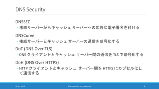 DNS Security
DNSSEC
◦ 権威サーバーからキャッシュ サーバーへの応答に電子署名を付ける
DNSCurve
◦ 権威サーバーとキャッシュ サーバーの通信を暗号化する
DoT (DNS Over TLS)
◦ DNS クライアン...