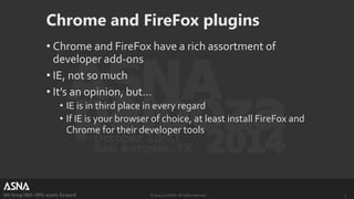 Chrome and FireFox plugins 
• Chrome and FireFox have a rich assortment of 
developer add-ons 
• IE, not so much 
• It’s an opinion, but… 
• IE is in third place in every regard 
• If IE is your browser of choice, at least install FireFox and 
Chrome for their developer tools 
We bring IBM i RPG assets forward © 2014 by ASNA. All rights reserved. 3 
 