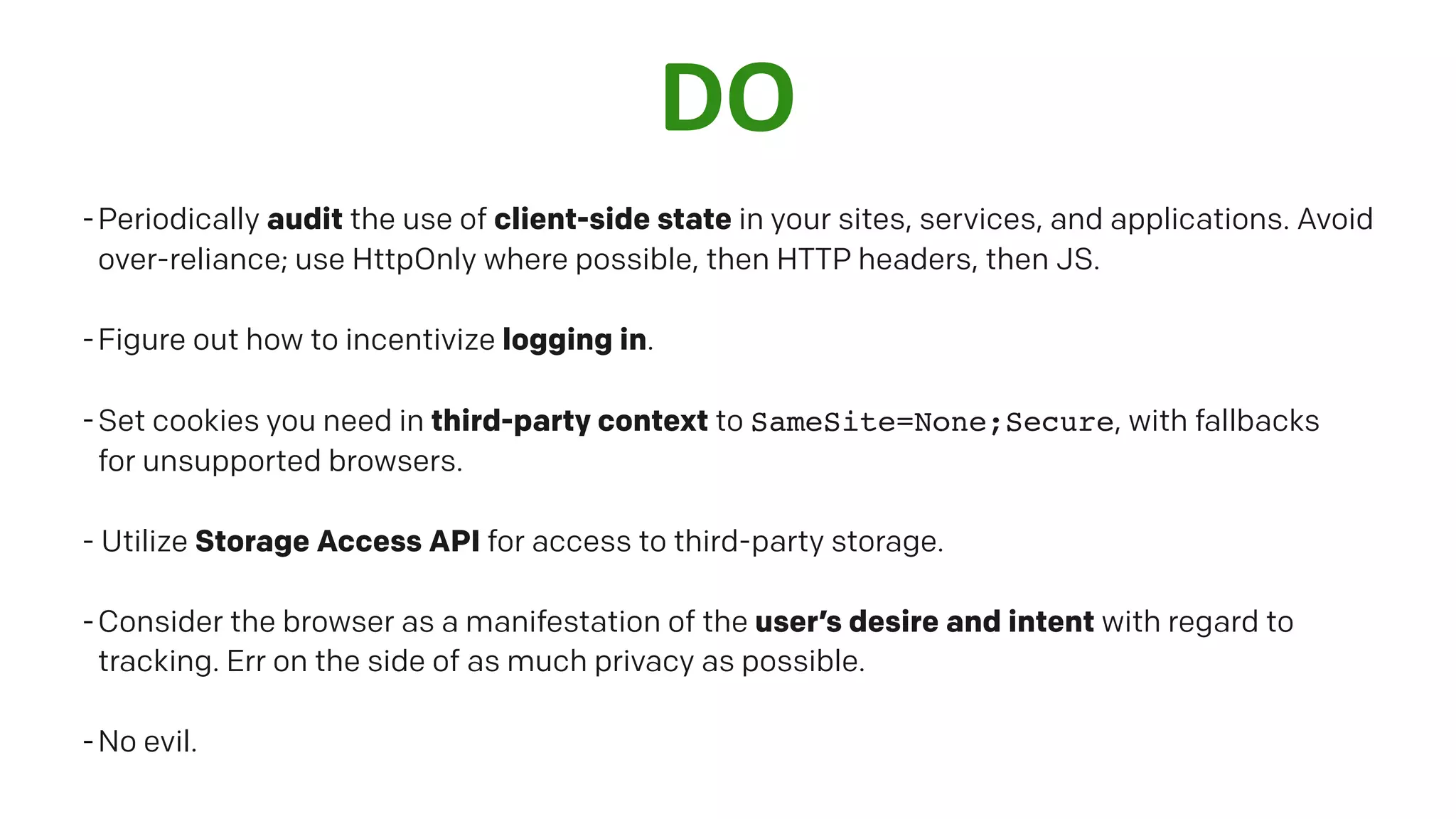 DO
-Periodically audit the use of client-side state in your sites, services, and applications. Avoid
over-reliance; use HttpOnly where possible, then HTTP headers, then JS.
-Figure out how to incentivize logging in.
-Set cookies you need in third-party context to SameSite=None;Secure, with fallbacks
for unsupported browsers.
- Utilize Storage Access API for access to third-party storage.
-Consider the browser as a manifestation of the user’s desire and intent with regard to
tracking. Err on the side of as much privacy as possible.
-No evil.
 
