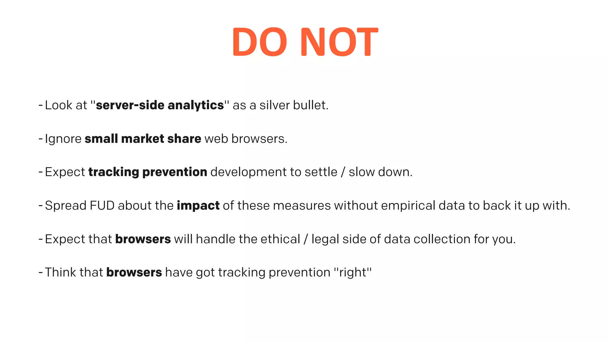 DO	NOT
-Look at "server-side analytics" as a silver bullet.
-Ignore small market share web browsers.
-Expect tracking prevention development to settle / slow down.
-Spread FUD about the impact of these measures without empirical data to back it up with.
-Expect that browsers will handle the ethical / legal side of data collection for you.
-Think that browsers have got tracking prevention "right"
 