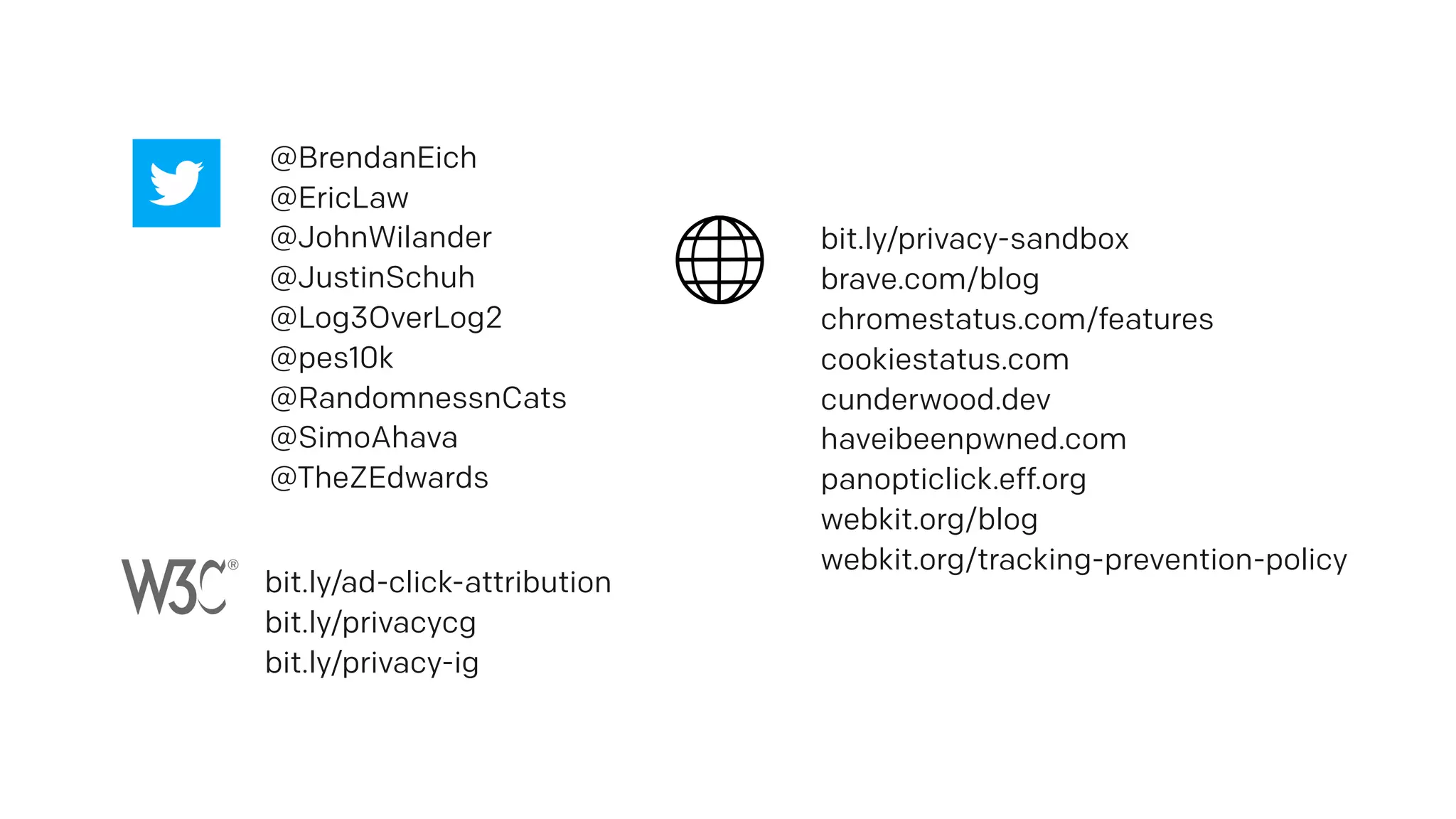 @BrendanEich
@EricLaw
@JohnWilander
@JustinSchuh
@Log3OverLog2
@pes10k
@RandomnessnCats
@SimoAhava
@TheZEdwards
bit.ly/privacy-sandbox
brave.com/blog
chromestatus.com/features
cookiestatus.com
cunderwood.dev
haveibeenpwned.com
panopticlick.eff.org
webkit.org/blog
webkit.org/tracking-prevention-policy
bit.ly/ad-click-attribution
bit.ly/privacycg
bit.ly/privacy-ig
 