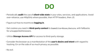 DO
-Periodically audit the use of client-side state in your sites, services, and applications. Avoid
over-reliance; use HttpOnly where possible, then HTTP headers, then JS.
-Figure out how to incentivize logging in.
-Set cookies you need in third-party context to SameSite=None;Secure, with fallbacks
for unsupported browsers.
- Utilize Storage Access API for access to third-party storage.
-Consider the browser as a manifestation of the user’s desire and intent with regard to
tracking. Err on the side of as much privacy as possible.
-No evil.
 