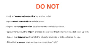 DO	NOT
-Look at "server-side analytics" as a silver bullet.
-Ignore small market share web browsers.
-Expect tracking prevention development to settle / slow down.
-Spread FUD about the impact of these measures without empirical data to back it up with.
-Expect that browsers will handle the ethical / legal side of data collection for you.
-Think that browsers have got tracking prevention "right"
 