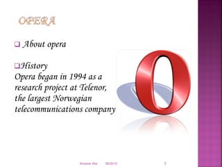 About opera History Opera began in 1994 as a research project at Telenor, the largest Norwegian telecommunications company 08/26/10 Browser War 