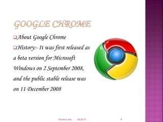 About Google Chrome History:- It was first released as a beta version for Microsoft Windows on 2 September 2008, and the public stable release was on 11 December 2008 08/26/10 Browser War 