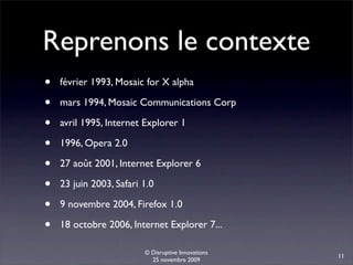 Reprenons le contexte
•   février 1993, Mosaic for X alpha

•   mars 1994, Mosaic Communications Corp

•   avril 1995, Internet Explorer 1

•   1996, Opera 2.0

•   27 août 2001, Internet Explorer 6

•   23 juin 2003, Safari 1.0

•   9 novembre 2004, Firefox 1.0

•   18 octobre 2006, Internet Explorer 7...

                         © Disruptive Innovations
                                                    11
                           25 novembre 2009
 