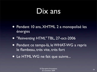 Dix ans
• Pendant 10 ans, XHTML 2 a monopolisé les
  énergies
• "Reinventing HTML" TBL, 27-oct-2006
• Pendant ce temps-là, le WHAT-WG a repris
  le ﬂambeau, très vite, très fort
• Le HTML WG ne fait que suivre...
                 © Disruptive Innovations
                                             14
                   25 novembre 2009
 