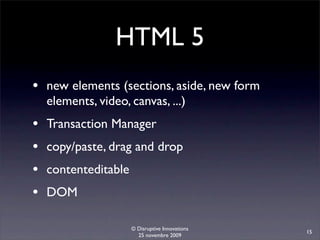 HTML 5
• new elements (sections, aside, new form
    elements, video, canvas, ...)
•   Transaction Manager
•   copy/paste, drag and drop
•   contenteditable
•   DOM

                      © Disruptive Innovations
                                                 15
                        25 novembre 2009
 