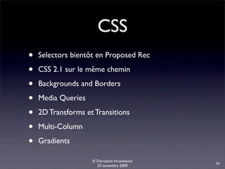 CSS
•   Selectors bientôt en Proposed Rec

•   CSS 2.1 sur le même chemin

•   Backgrounds and Borders

•   Media Queries

•   2D Transforms et Transitions

•   Multi-Column

•   Gradients

                    © Disruptive Innovations
                                               16
                      25 novembre 2009
 