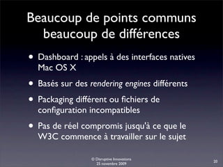 Beaucoup de points communs
  beaucoup de différences
• Dashboard : appels à des interfaces natives
  Mac OS X
• Basés sur des rendering engines différents
• Packaging différent ou ﬁchiers de
  conﬁguration incompatibles
• Pas de réel compromis jusqu'à ce que le
  W3C commence à travailler sur le sujet

                 © Disruptive Innovations
                                                20
                   25 novembre 2009
 