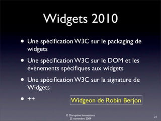Widgets 2010
• Une spéciﬁcation W3C sur le packaging de
  widgets
• Une spéciﬁcation W3C sur le DOM et les
  évènements spéciﬁques aux widgets
• Une spéciﬁcation W3C sur la signature de
  Widgets
• ++                Widgeon de Robin Berjon

                © Disruptive Innovations
                                              21
                  25 novembre 2009
 