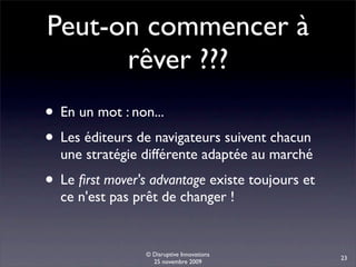 Peut-on commencer à
      rêver ???
• En un mot : non...
• Les éditeurs de navigateurs suivent chacun
  une stratégie différente adaptée au marché
• Le ﬁrst mover's advantage existe toujours et
  ce n'est pas prêt de changer !


                 © Disruptive Innovations
                                                 23
                   25 novembre 2009
 