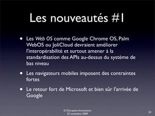 Les nouveautés #1
•   Les Web OS comme Google Chrome OS, Palm
    WebOS ou JoliCloud devraient améliorer
    l'interopérabilité et surtout amener à la
    standardisation des APIs au-dessus du système de
    bas niveau

•   Les navigateurs mobiles imposent des contraintes
    fortes

•   Le retour fort de Microsoft et bien sûr l'arrivée de
    Google

                     © Disruptive Innovations
                                                           24
                       25 novembre 2009
 