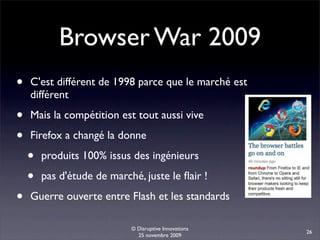 Browser War 2009
•   C'est différent de 1998 parce que le marché est
    différent

•   Mais la compétition est tout aussi vive

•   Firefox a changé la donne

    •   produits 100% issus des ingénieurs

    •   pas d'étude de marché, juste le ﬂair !

•   Guerre ouverte entre Flash et les standards

                            © Disruptive Innovations
                                                       26
                              25 novembre 2009
 