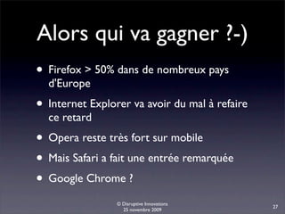 Alors qui va gagner ?-)
• Firefox > 50% dans de nombreux pays
  d'Europe
• Internet Explorer va avoir du mal à refaire
  ce retard
• Opera reste très fort sur mobile
• Mais Safari a fait une entrée remarquée
• Google Chrome ?
                 © Disruptive Innovations
                                                27
                   25 novembre 2009
 
