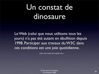 Un constat de
        dinosaure
Le Web (celui que nous utilisons tous les
jours) n'a pas été autant en ébullition depuis
1998. Participer aux travaux du W3C dans
ces conditions est une joie quotidienne.
               (mais c'est crevant dit la petite voix...)




                 © Disruptive Innovations
                                                            28
                   25 novembre 2009
 