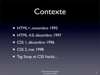 Contexte
• HTML+, novembre 1993
• HTML 4.0, décembre 1997
• CSS 1, décembre 1996
• CSS 2, mai 1998
• Tag Soup et CSS hackz...
               © Disruptive Innovations
                                          3
                 25 novembre 2009
 