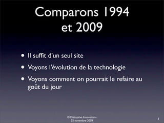 Comparons 1994
       et 2009

• Il sufﬁt d'un seul site
• Voyons l'évolution de la technologie
• Voyons comment on pourrait le refaire au
  goût du jour



                 © Disruptive Innovations
                                             5
                   25 novembre 2009
 