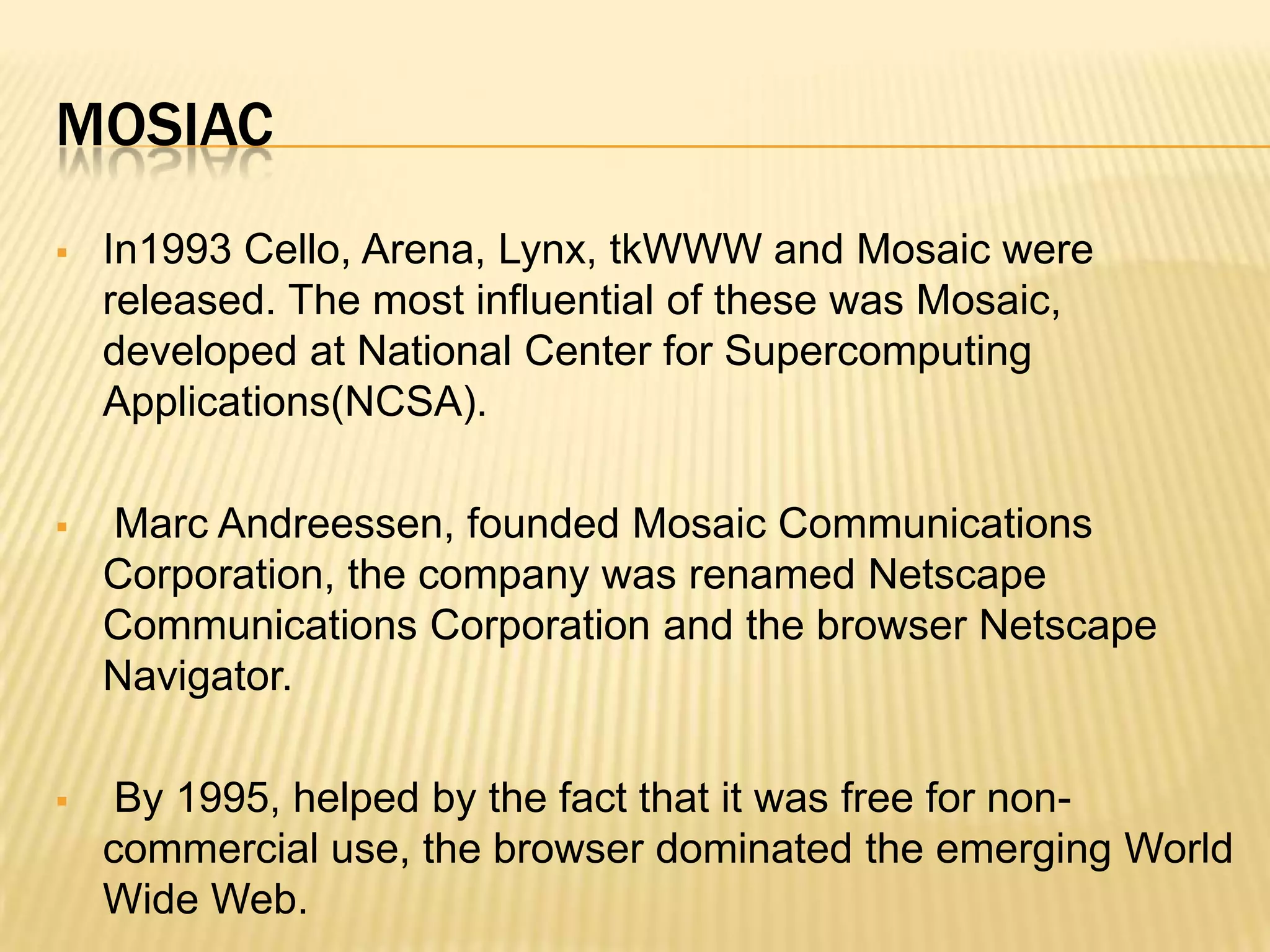 MOSIAC
 In1993 Cello, Arena, Lynx, tkWWW and Mosaic were
released. The most influential of these was Mosaic,
developed at National Center for Supercomputing
Applications(NCSA).
 Marc Andreessen, founded Mosaic Communications
Corporation, the company was renamed Netscape
Communications Corporation and the browser Netscape
Navigator.
 By 1995, helped by the fact that it was free for non-
commercial use, the browser dominated the emerging World
Wide Web.
 