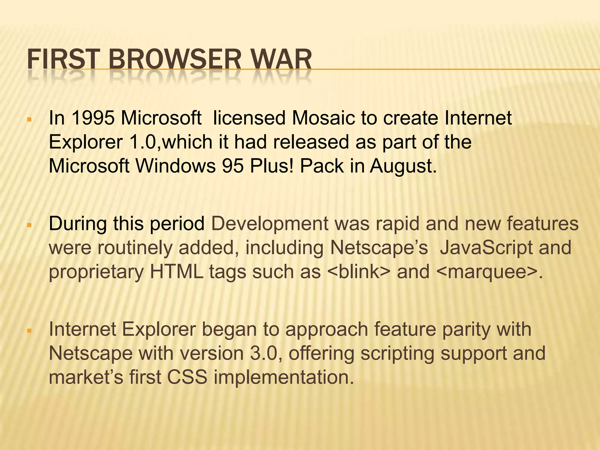 FIRST BROWSER WAR
 In 1995 Microsoft licensed Mosaic to create Internet
Explorer 1.0,which it had released as part of the
Microsoft Windows 95 Plus! Pack in August.
 During this period Development was rapid and new features
were routinely added, including Netscape’s JavaScript and
proprietary HTML tags such as <blink> and <marquee>.
 Internet Explorer began to approach feature parity with
Netscape with version 3.0, offering scripting support and
market’s first CSS implementation.
 