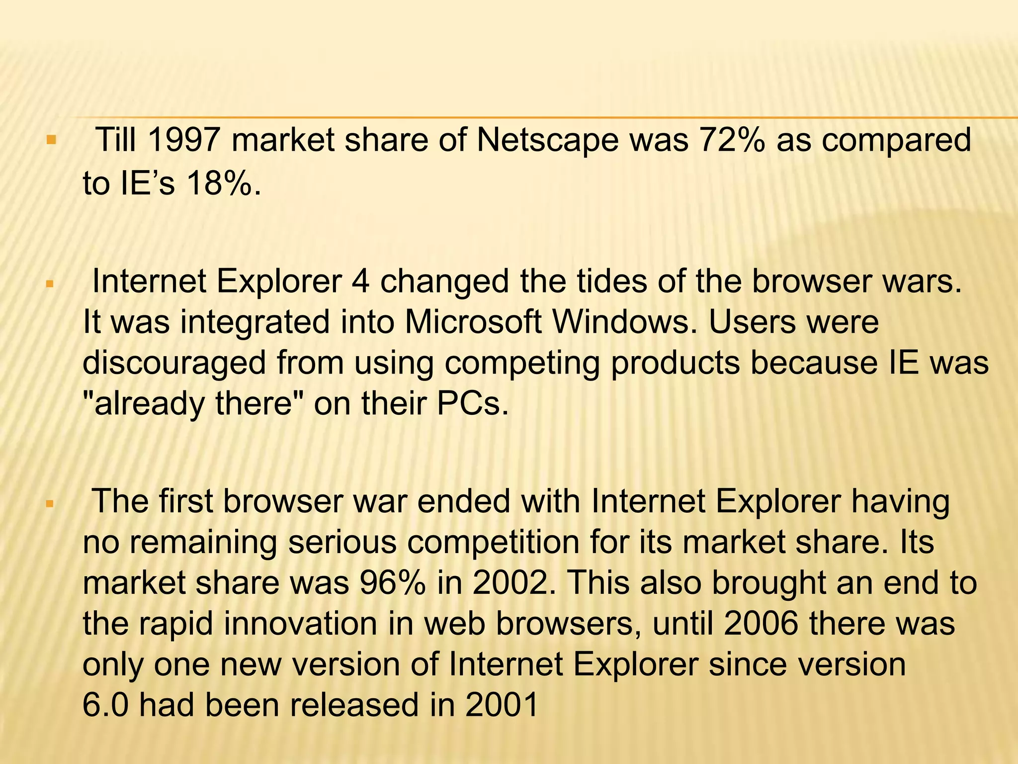  Till 1997 market share of Netscape was 72% as compared
to IE’s 18%.
 Internet Explorer 4 changed the tides of the browser wars.
It was integrated into Microsoft Windows. Users were
discouraged from using competing products because IE was
"already there" on their PCs.
 The first browser war ended with Internet Explorer having
no remaining serious competition for its market share. Its
market share was 96% in 2002. This also brought an end to
the rapid innovation in web browsers, until 2006 there was
only one new version of Internet Explorer since version
6.0 had been released in 2001
 