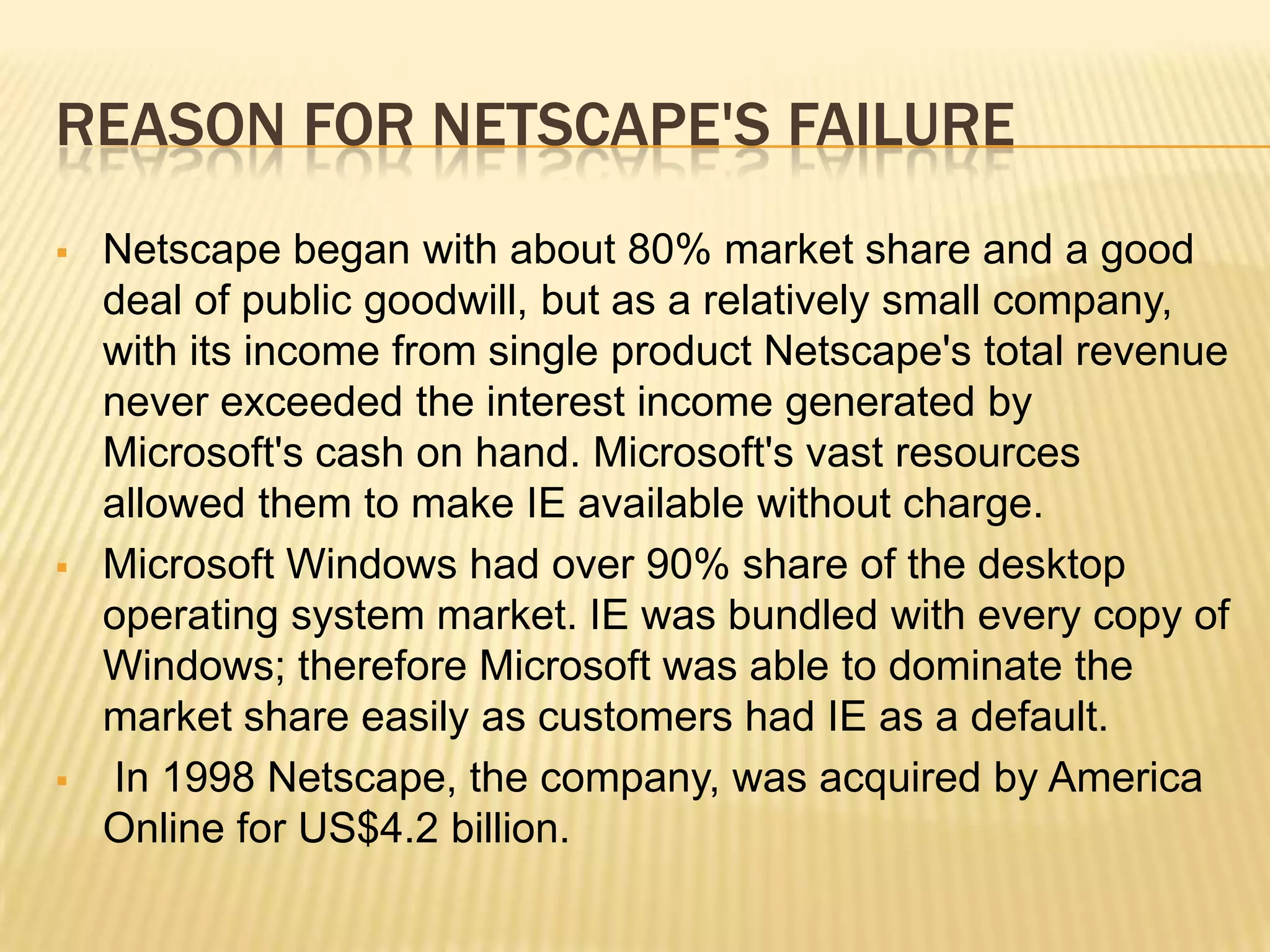 REASON FOR NETSCAPE'S FAILURE
 Netscape began with about 80% market share and a good
deal of public goodwill, but as a relatively small company,
with its income from single product Netscape's total revenue
never exceeded the interest income generated by
Microsoft's cash on hand. Microsoft's vast resources
allowed them to make IE available without charge.
 Microsoft Windows had over 90% share of the desktop
operating system market. IE was bundled with every copy of
Windows; therefore Microsoft was able to dominate the
market share easily as customers had IE as a default.
 In 1998 Netscape, the company, was acquired by America
Online for US$4.2 billion.
 