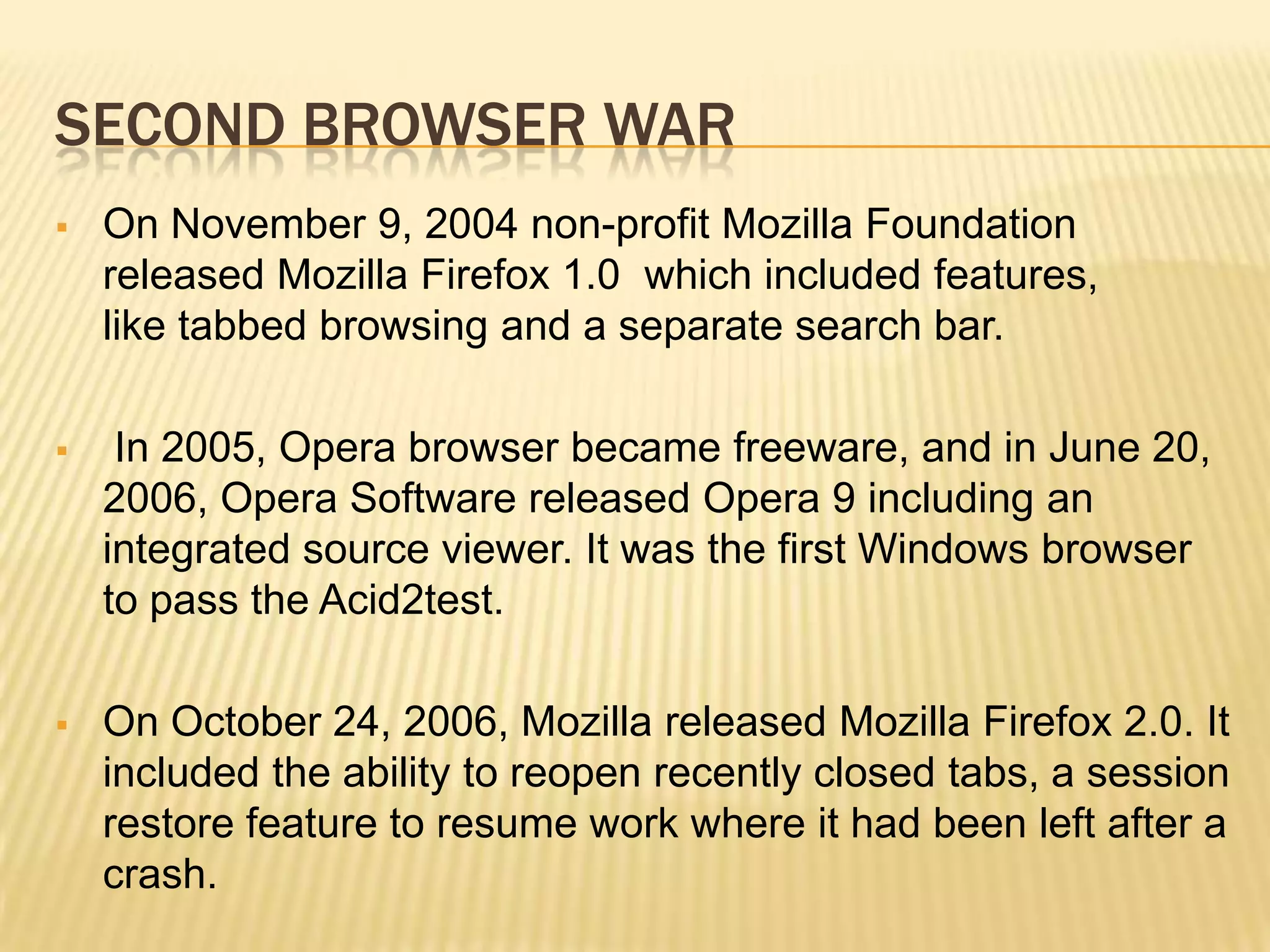 SECOND BROWSER WAR
 On November 9, 2004 non-profit Mozilla Foundation
released Mozilla Firefox 1.0 which included features,
like tabbed browsing and a separate search bar.
 In 2005, Opera browser became freeware, and in June 20,
2006, Opera Software released Opera 9 including an
integrated source viewer. It was the first Windows browser
to pass the Acid2test.
 On October 24, 2006, Mozilla released Mozilla Firefox 2.0. It
included the ability to reopen recently closed tabs, a session
restore feature to resume work where it had been left after a
crash.
 