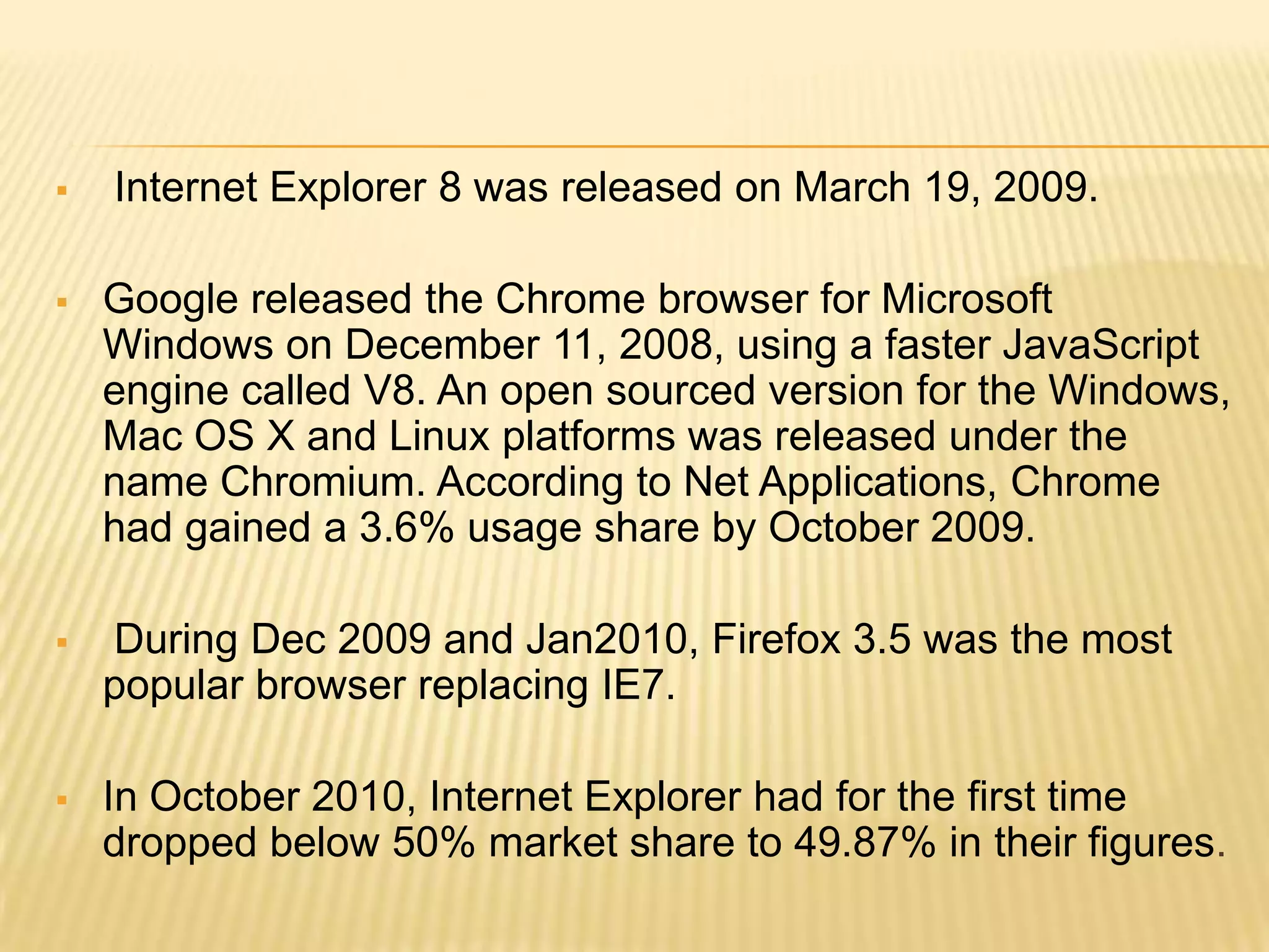  Internet Explorer 8 was released on March 19, 2009.
 Google released the Chrome browser for Microsoft
Windows on December 11, 2008, using a faster JavaScript
engine called V8. An open sourced version for the Windows,
Mac OS X and Linux platforms was released under the
name Chromium. According to Net Applications, Chrome
had gained a 3.6% usage share by October 2009.
 During Dec 2009 and Jan2010, Firefox 3.5 was the most
popular browser replacing IE7.
 In October 2010, Internet Explorer had for the first time
dropped below 50% market share to 49.87% in their figures.
 