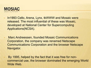 MOSIAC
 In1993 Cello, Arena, Lynx, tkWWW and Mosaic were
released. The most influential of these was Mosaic,
developed at National Center for Supercomputing
Applications(NCSA).
 Marc Andreessen, founded Mosaic Communications
Corporation, the company was renamed Netscape
Communications Corporation and the browser Netscape
Navigator.
 By 1995, helped by the fact that it was free for non-
commercial use, the browser dominated the emerging World
Wide Web.
 