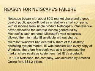 REASON FOR NETSCAPE'S FAILURE
 Netscape began with about 80% market share and a good
deal of public goodwill, but as a relatively small company,
with its income from single product Netscape's total revenue
never exceeded the interest income generated by
Microsoft's cash on hand. Microsoft's vast resources
allowed them to make IE available without charge.
 Microsoft Windows had over 90% share of the desktop
operating system market. IE was bundled with every copy of
Windows; therefore Microsoft was able to dominate the
market share easily as customers had IE as a default.
 In 1998 Netscape, the company, was acquired by America
Online for US$4.2 billion.
 