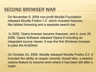 SECOND BROWSER WAR
 On November 9, 2004 non-profit Mozilla Foundation
released Mozilla Firefox 1.0 which included features,
like tabbed browsing and a separate search bar.
 In 2005, Opera browser became freeware, and in June 20,
2006, Opera Software released Opera 9 including an
integrated source viewer. It was the first Windows browser
to pass the Acid2test.
 On October 24, 2006, Mozilla released Mozilla Firefox 2.0. It
included the ability to reopen recently closed tabs, a session
restore feature to resume work where it had been left after a
crash.
 