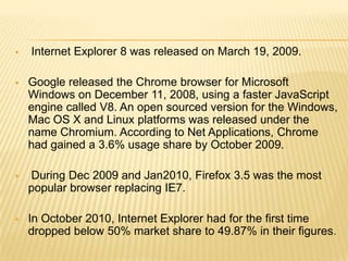  Internet Explorer 8 was released on March 19, 2009.
 Google released the Chrome browser for Microsoft
Windows on December 11, 2008, using a faster JavaScript
engine called V8. An open sourced version for the Windows,
Mac OS X and Linux platforms was released under the
name Chromium. According to Net Applications, Chrome
had gained a 3.6% usage share by October 2009.
 During Dec 2009 and Jan2010, Firefox 3.5 was the most
popular browser replacing IE7.
 In October 2010, Internet Explorer had for the first time
dropped below 50% market share to 49.87% in their figures.
 