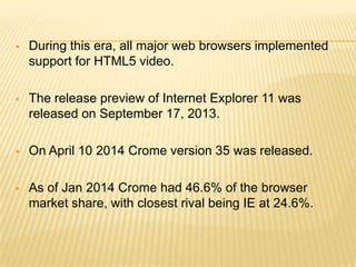  During this era, all major web browsers implemented
support for HTML5 video.
 The release preview of Internet Explorer 11 was
released on September 17, 2013.
 On April 10 2014 Crome version 35 was released.
 As of Jan 2014 Crome had 46.6% of the browser
market share, with closest rival being IE at 24.6%.
 