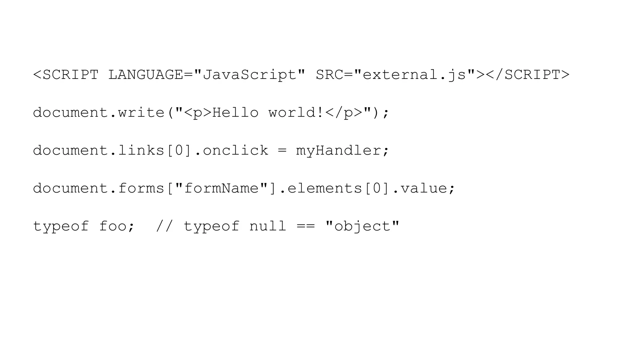 <SCRIPT LANGUAGE="JavaScript" SRC="external.js"></SCRIPT>
document.write("<p>Hello world!</p>");
document.links[0].onclick = myHandler;
document.forms["formName"].elements[0].value;
typeof foo; // typeof null == "object"
 