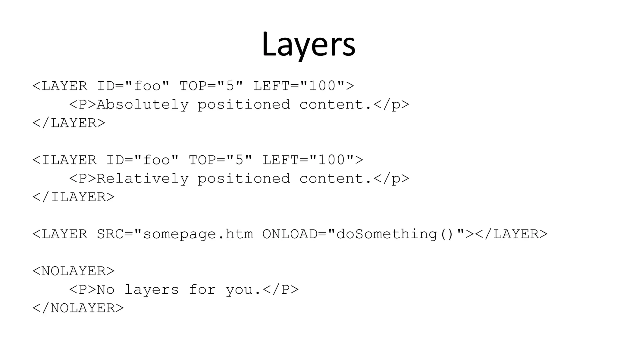 Layers
<LAYER ID="foo" TOP="5" LEFT="100">
<P>Absolutely positioned content.</p>
</LAYER>
<ILAYER ID="foo" TOP="5" LEFT="100">
<P>Relatively positioned content.</p>
</ILAYER>
<LAYER SRC="somepage.htm ONLOAD="doSomething()"></LAYER>
<NOLAYER>
<P>No layers for you.</P>
</NOLAYER>
 
