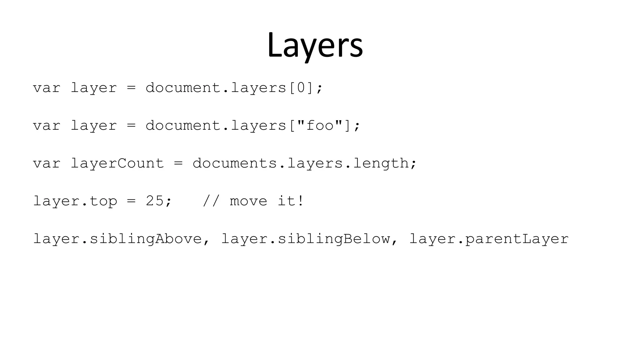 Layers
var layer = document.layers[0];
var layer = document.layers["foo"];
var layerCount = documents.layers.length;
layer.top = 25; // move it!
layer.siblingAbove, layer.siblingBelow, layer.parentLayer
 