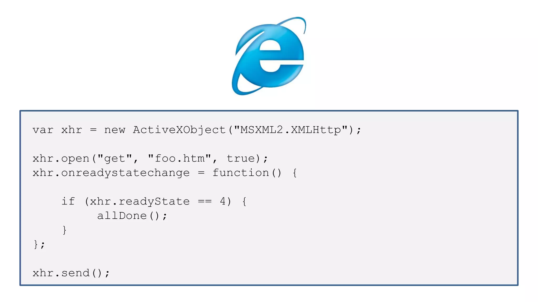 var xhr = new ActiveXObject("MSXML2.XMLHttp");
xhr.open("get", "foo.htm", true);
xhr.onreadystatechange = function() {
if (xhr.readyState == 4) {
allDone();
}
};
xhr.send();
 