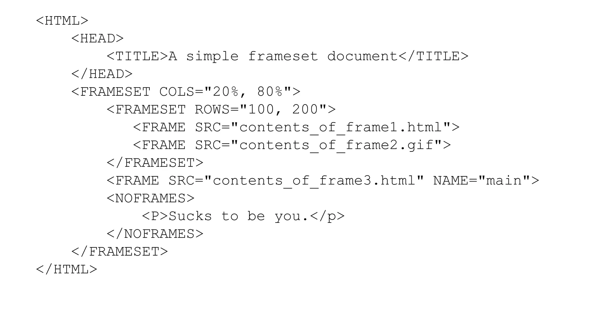 <HTML>
<HEAD>
<TITLE>A simple frameset document</TITLE>
</HEAD>
<FRAMESET COLS="20%, 80%">
<FRAMESET ROWS="100, 200">
<FRAME SRC="contents_of_frame1.html">
<FRAME SRC="contents_of_frame2.gif">
</FRAMESET>
<FRAME SRC="contents_of_frame3.html" NAME="main">
<NOFRAMES>
<P>Sucks to be you.</p>
</NOFRAMES>
</FRAMESET>
</HTML>
 