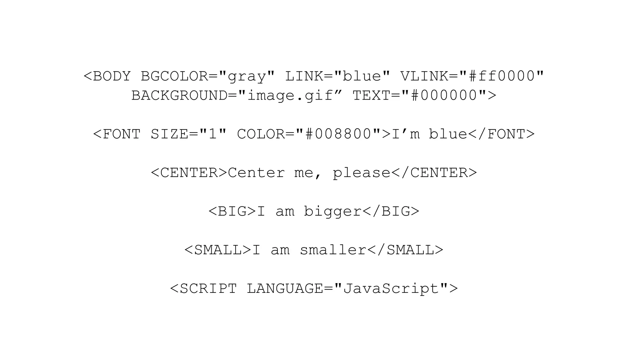 <BODY BGCOLOR="gray" LINK="blue" VLINK="#ff0000"
BACKGROUND="image.gif” TEXT="#000000">
<FONT SIZE="1" COLOR="#008800">I’m blue</FONT>
<CENTER>Center me, please</CENTER>
<BIG>I am bigger</BIG>
<SMALL>I am smaller</SMALL>
<SCRIPT LANGUAGE="JavaScript">
 