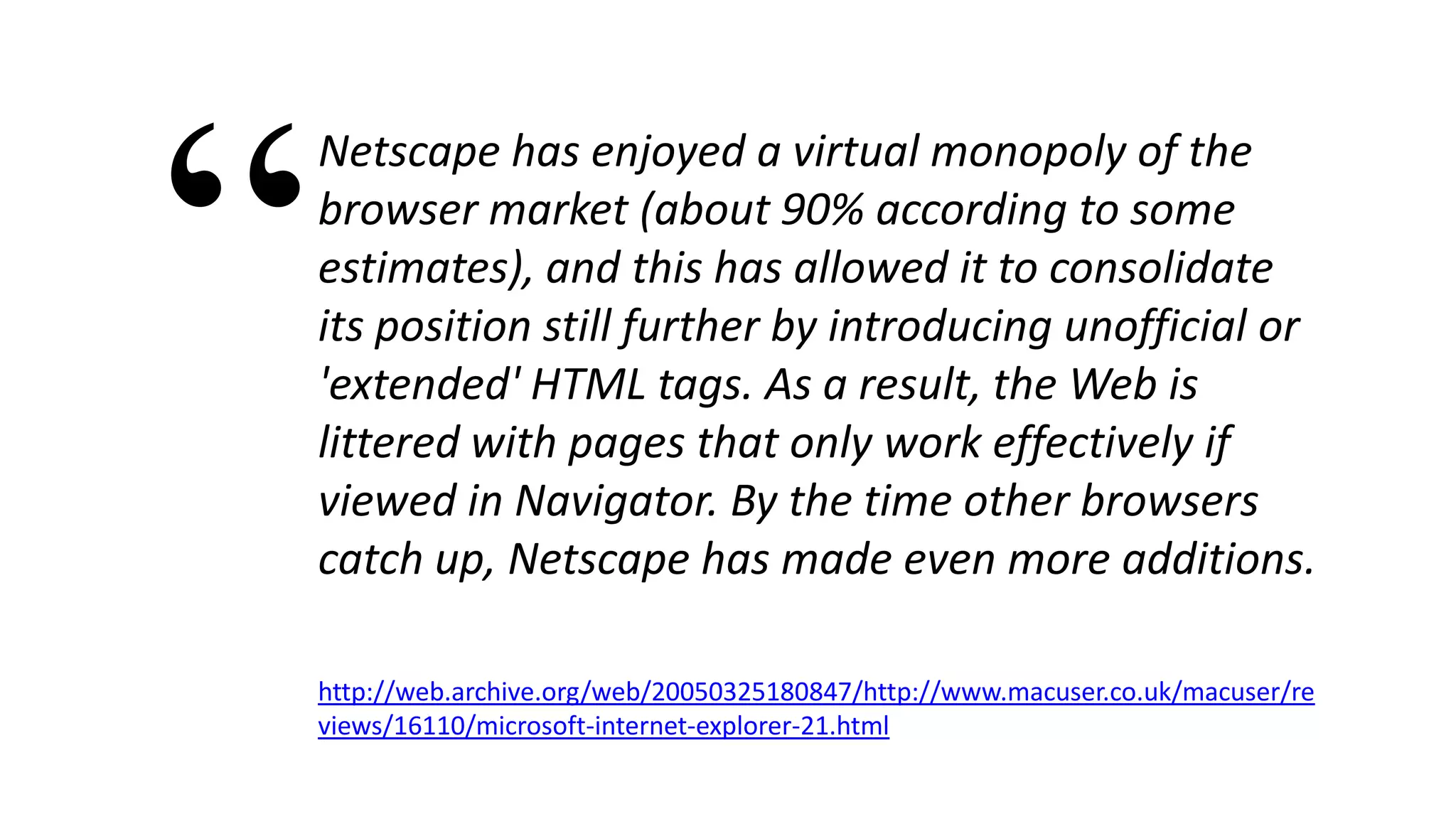 Netscape has enjoyed a virtual monopoly of the
browser market (about 90% according to some
estimates), and this has allowed it to consolidate
its position still further by introducing unofficial or
'extended' HTML tags. As a result, the Web is
littered with pages that only work effectively if
viewed in Navigator. By the time other browsers
catch up, Netscape has made even more additions.
http://web.archive.org/web/20050325180847/http://www.macuser.co.uk/macuser/re
views/16110/microsoft-internet-explorer-21.html
“
 
