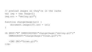 // preload images so they’re in the cache
var img = new Image();
img.src = "smiley.gif";
function changeImage(url) {
document.images[0].src = url;
}
<A HREF="#" ONMOUSEOVER="changeImage(‘smiley.gif’)"
ONMOUSEOUT="changeImage(‘frown.gif’)">
<IMG SRC="frown.gif">
</A>
 