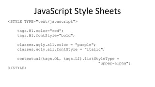 JavaScript Style Sheets
<STYLE TYPE="text/javascript">
tags.H1.color="red";
tags.H1.fontStyle="bold";
classes.ugly.all.color = "purple";
classes.ugly.all.fontStyle = "italic";
contextual(tags.OL, tags.LI).listStyleType =
"upper-alpha";
</STYLE>
 