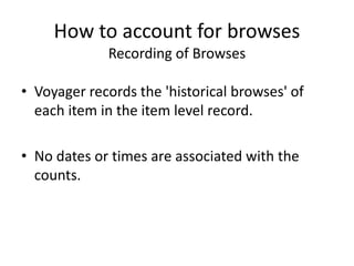 How to account for browses
Recording of Browses
• Voyager records the 'historical browses' of
each item in the item level record.
• No dates or times are associated with the
counts.
 